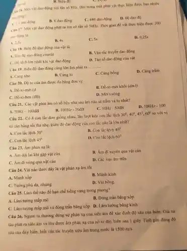 Tan so
B. Biên độ
in 16. Một vật dao động với tần số 8Hz. Hỏi trong một phút vật thực hiện được bao nhiêu
tho động?
B. 8 dao động
C. 480 dao động
D. 60 dao độ
1. 7,5 dao động
Câu 17. Một vật dao động phát ra âm có tần số 50Hz. Thời gian để vật thực hiện được 200
dao động là
A. 2.5s
B. 4s
C. 5s
D. 0,25s
Câu 18. Biên độ dao động của vật là:
B. Vận tốc truyền dao động
A. Tốc độ dao động củavật
D. Tần số dao động của vật
C. Độ lệch lớn nhất khi vật dao động
Câu 19. Biên độ dao động càng lớn âm phát ra
__
A. Càng nhỏ
B. Càng to
C. Càng bổng
D. Càng trầm
Câu 20. Độ to của âm được đo bằng đơn vị:
B. Đề-xi-mét khối (dm3)
A. Đề-xi-mét (d
C. Đề-xi-ben (dB)
D. Mét vuông
Câu 21. Các vật phát âm có số liệu như sau âm nào sẽ trầm và to nhất?
A. 50Hz-100dB
B. 100Hz-50dB
C. 50Hz-50dB
D. 100Hz-100
Câu 22. Có 4 con lắc đơn giống nhau, lần lượt kéo con lắc lệch
30^circ ,40^circ ,45^circ ,60^circ  so với vị
trí cân bằng rồi thả nhẹ. Biên độ dao động của con lắc nào là lớn nhất?
A. Con lắc lệch 30^circ 
B. Con lắc lệch 40^circ 
C. Con lắc lệch 45^0
D. Con lắc lệch 60^circ 
Câu 23. Âm phản xạ là:
B. Âm đi xuyên qua vật cản
A. Âm dội lại khi gặp vật cản
C. Âm đi vòng qua vật cản
D. Các loại âm trên
Câu 24. Vật nào dưới dây là vật phản xạ âm tốt
B. Mảnh kính
A. Mảnh xốp
D. Vải bông.
C. Tường phủ đạ.nhung
Câu 25. Làm thế nào để hạn chế tiếng vang trong phòng?
B. Đóng trần bằng xốp
A. Làm tường mấp mô
C. Làm tường mấp mô và đóng trần bằng xốp D. Làm tường bằng kính
Câu 26. Người ta thường dùng sự phản xạ của siêu âm để xác định độ sâu của biển. Giả sử
tàu phát ra siêu âm và thu được âm phản xạ của nó từ đáy biển sau 1 giây. Tính gần đúng độ
sâu của đáy biển biết vận tốc truyền siêu âm trong nước là
1500m/s