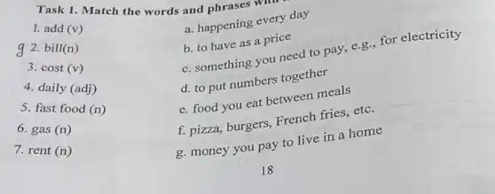 Task 1. Match the words and phrases w
Wur
add(v)
g 2. bill(n)
3.
cost(v)
4. daily (adj)
5. fast food
(n)
6.
gas(n)
7.
rent(n)
a. happening every day
b. to have as a price
c. something you need to pay, e.g., for electricity
d. to put numbers together
e. food you eat between meals
f. pizza, burgers,French fries, etc.
g. money you pay to live in a home