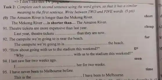 Task 2:Complete each second sentence using the word given, so that it has a similar
meaning to the first sentence.Write between TWO and FIVE words. (5 pts)
(0) The Amazon River is longer than the Mekong River.
The Mekong River .... is shorter than __ The Amazon River.
91. Theatre tickets are more expensive than last year.
Last year,theatre tickets __ than they are now.
92.The campsite we're going to is near the beach.
The campsite we're going to is........ __ the beach.
93. "How about going with us to the stadium this weekend?"
__ with us to the stadium this weekend?"
...............................................................................
94. I last saw her two weeks ago.
seen
I __ ................................................................................
........her for two weeks.
95.I have never been to Melbourne before.
This is the __ I have been to Melbourne.