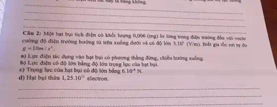 __
điện tích lúc này là bǎng không.
.........
...
có khối lượng 0,006 (mg) lơ lửng trong điện trường đều với vecto
cường độ điện trường hướng từ trên xuống dưới và có độ lớn 3.10^3(V/m) Biết gia tốc rơi tự do
g=10m/s^2
a) Lực điện tác dụng vào hạt bụi có phương thẳng đứng, chiều hướng xuống.
b) Lực điện có độ lớn bằng độ lớn trọng lực của hạt bụi.
c) Trọng lực của hạt bụi có độ lớn bằng 6.10^-4N
d) Hạt bụi thừa 1,25cdot 10^12 electron.
__