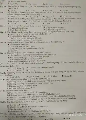 tích trên các đoạn đường?
A. A_(MQ)=-A_(QN)
B. A_(MN)=A_(NP)
C. A_(QN)=A_(QN)
D. A_(MO)=A_(MN)
Câu 10. Giữa hai bản tụ phẳng cách nhau 1 cm có một hiệu điên thế 10 V. Cường độ điện trường trong lòng
tụ có độ lón là
A. 10V/m
B. 100V/m
0,01V/m
Câu 11.Biết điể n thể tại điểm M trong điện trường đều Trái Đất là 120 V. Mốc thế nǎng điện được chọn tại
mặt đất.Electron đặt tại điểm M có thể nǎng là
A. -192cdot 10^-19V
B. -192cdot 10^-19J
C. 192cdot 10^-19V
D. 192cdot 10^-19J
Câu 12.Hai điện tích điểm bằng nhau đặt trong chất lỏng có hằng số điện môi bằng 81 cách nhau 3 cm thì
chúng đẩy nhau bởi lực có độ lớn 2 uN . Lấy k=9.10^9Nm^2/C^2 . Độ lớn các điện tích là
A. 0,52cdot 10^-7C
B. 4,03nC
C. 1,6 nC.
D. 2,56 nC.
Câu 13.Hai điên tích khi đã toần nhau chúng đầy nhau thì chúng
A. có cùng độ lớn điện tích.
B. có điện tích trái dấu nhau.
C. đều là điên tích dương.
D. có điện tích cùng dâu nhau.
Câu 14.Phát biểu nào sau đây không đúng? Lực : tương tác giữa hai điện tích điểm trong chân không
A. có độ lớn tỉ lệ nghịch với i khoảng cách giữa hai điện tích.
B. là lực hút khi hai điên tích trái dâu.
C. có độ lớn tỉ lệ với tích độ lớn hai điên tích.
D. có ph ương là đường thẳng nối hai điệ tich.
Câu 15.Cường độ điên trường tại mộ t điểm là đại lượng đặc trưng cho điên trường về
A. khả nǎng thực hiện công.
B. tốc đô biế n thiên của điên trường.
C. mặt tác dung lực lên điện tích đặt tại điểm đó.
D. nǎng lượng.
Câu 16.Theo thuyết electron phát biểu nào sau đây là không đúng?
A. Một vật nhiễm điện dương là vật dã nhận thêm các ion dương.
B. Một vật nhiễm điện âm là vật : đã nhân thêm electron.
C. Một vật nhiễm điện âm là vât thừa electron.
D. Một vật nhiễm điện dương là vật thiếu electron.
Câu 17.Một điệ n tích q chuyể n động trong điện trường theo một đường cong kin. Gọi công của lực điên trong
chuyển động đó là A thì
A. Agt 0 nêu qlt 0 B. Aneq 0 nếu điên trường không đổi
C. Agt 0 nếu qgt 0
D. A=0
Câu 18.Tǎng đồng thời độ lớn của hai điên tích điểm và khoảng cách giữ a chúng lên gấp đôi thì lực điện tác
ung giữa chúng
A. tǎng lên 2 lần.
B. giảm đi 2 lần.
C. giảm đi 4 lần.
D. không đổi.
Câu 19.Điên thế là đai lượng đặc trưng riêng cho điện trường về
A. khả nǎng tác dụng lực tại tật cả các điển n trong không gian có điện trường.
B. khả nǎng sinh công của vùng không gian có điện trường.
C. khả nǎng tác dung lực tại một điểm.
D. khả nǎng sinh công tại một điểm.
Câu 20.Phát biểu nào sau đây đúng?
A. Điện dung của tụ điện phụ thuộc điện tích của nó.
B. Điện dung của tụ điện phu thuộc hiệu điên thế giữa hai bản của nó.
C. Điện dung của tụ điệ1 không phụ I thuộc điện tích và hiệu điện thế giữa hai bàn của tu.
D. Điện dung của tụ điện phụ thuộc cả vào điện tích lẫn hiệ u điên thể giữa ha i bản của tụ.
Câu 21.Hiệu điện thế giữa hai điểm M.N là U_(MN)=32V
. Phát biểu nào sau đây đúng?
A. Điên thế tai điển n N là 0.
B. Nếu điện thế tại M là 0 th:điên thế tại N là -32V
C. Điện thế tại điểm M là 32 V.
D. Nếu điên thế tại M là 10 V thì điện thế tại N là 42 V.
Câu 22.Một điện tích điểm q=2.10^-6C được đặt trong điện trường đều có
cường độ điện trường
E=10^5V/m . Lực điện trường tác dụng lên q có độ lớn là
A. 0.2 N.
B. 2 N.
C. 0.02 N.
D. 0,4 N.