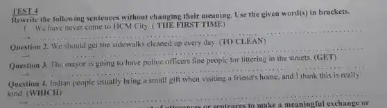 TEST 4
e the following senten ces without ch anging their meani ng. Use the given word(s)in b rackets.
1. We have never come to HCM Ci ty. ( THE FI RST TIME)
__
should g et the sidewalk s cleaned up every day (TO CLEAN
__
Question 3. The mayor is going to have pol ice officers fine people for littering in the streets (GET)
__
Question 4. Ind ian people usually bring a smal I gift wher
kind. (WHICH)
__