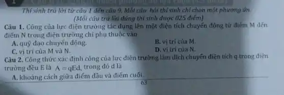 Thí sinh trả lời từ câu 1 đến câu 9. Mỗi câu hỏi thí sinh chỉ chọn một phương án.
(Mỗi câu trả lời đúng thí sinh được 025 điểm)
Câu 1. Công của lực điện trường tác dụng lên một điện tích chuyển động từ điếm M đến
điểm N trong điện trường chỉ phụ thuộc vào
A. quỹ đạo chuyển động.
B. vị trí của m
C. vi trí của M và N.
D. vi trí của N.
Câu 2. Công thức xác định công của lực điện trường làm dịch chuyển điện tích q trong điện
trường đều E là A=qEd trong đó d là
A. khoảng cách giữa điểm đầu và điểm cuối.