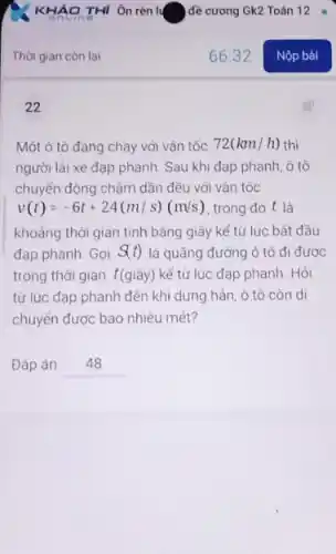 Thời gian còn lại
22
Một ô tô đang chạy với vận tốc 72(km/h) thì
người lái xe đạp phanh. Sau khi đạp phanh, ô tô
chuyển động chậm dần đều với vận tốc
v(t)=-6t+24(m/s)(m/s) trong đó t là
khoảng thời gian tính bằng giây kể từ lúc bất đầu
đạp phanh. Gọi S(t) là quãng đường ô tô đi được
trong thời gian t(giây)kể từ lúc đạp phanh. Hỏi
từ lúc đạp phanh đến khi dừng hẳn ô tô còn di
chuyển được bao nhiêu mét?
Đáp án __