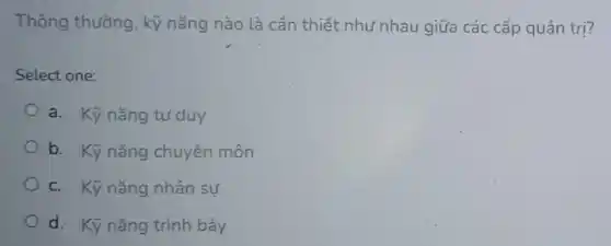 Thông thường , kỹ nǎng nào là cần thiết như nhau giữa các cấp quản trị?
Select one:
a. Kỹ nǎng turduy
b. Kỹ nǎng chuyên môn
c. Kỹ nǎng nhân sự
d. Kỹ nǎng trình bày