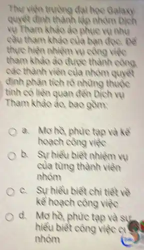 Thur viên truong dai hoc Galaxy quyet dinh thanh lage nhom Dich ve Tham khào ào phuc vu nhu cau tham khào cla ban doe pe thure hiên nhiêm vu cong viêc tham khào ào đưpe thành công cac thành viên cula nhòm quyet dinh phân tich rö nhüng thupe tinh co liên quan dên Dich ve Tham khào ào, bao gờm:
a. Mo hà phuc tạ và kê hoach cong vięc
b. Sư hiêu biêt nhiêm vu cula tüng thành viên nhóm
a. Sư hiêu biêt chi tiet ve kê hoach công viêc