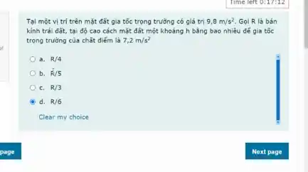 Tại một vị trí trên mặt đất gia tốc trọng trường có giá trị 9,8m/s^2 Gọi R là bán
kính trái đất, tại độ cao cách mặt đất một khoảng h bằng bao nhiêu để gia tốc
trọng trường của chất điểm là 7,2m/s^2
a. R/4
b. R/5
C. R/3
d. R/6
Clear my choice