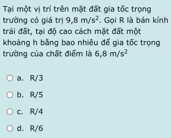 Tại một vị trí trên mặt đất gia tốc trọng
trường có giá trị 9,8m/s^2 . Gọi R là bán kính
trái đất, tại đô cao cách mặt đất một
khoảng h bằng bao nhiêu để gia tốc trọng
trường của chất điểm là 6,8m/s^2
a. . R/3
b. . R/5
C. . R/4
d. R/6