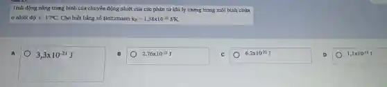 Tính động nǎng trung bình của chuyển động nhiệt của các phân tử khi lý tưởng trong một bình chứa
ở nhiệt độ t=17^circ C Cho biết hằng số Boltzmann k_(B)=1,38times 10^-23J/K.
A
3,3times 10^-21J
B
2,76times 10^-21J
C
6,2times 10^-21J
D
1,1times 10^-21J