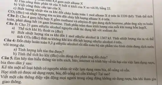 toàn toán 4,4 gam một alkane X
b) Vìm công thức phân tử của X biết tỉ khối của X so với
H_(2) bằng 22.
b) Viết công thức câu tạo của X.
c) Biết lượng nhiệt tỏa ra khi đốt cháy hoàn toàn 1 mol alkane X ở trên là 2220 (kJ). Tính thể tích
CO_(2)
(đkc) và nhiệt lượng tỏa ra khi đốt cháy hết lượng alkane X ở trên.
Cho 4 gam hỗn hợp X gồm methane và ethylen đi qua dung dịch bromine, phản ứng xảy ra hoàn
toàn, phải dùng hết 16 gam bromine. Tính phần trǎm theo khối lượng của mỗi khí trong hỗn hợpX.
Câu 3: Cho 23 gam ethylic alcohol nguyên chất tác dụng hết với sodium dư.
a) Thể tích khí H_(2) thoát ra (đkc)
b) Biết nhiệt lượng tỏa ra khi đốt 1 mol ethylic alcohol là 1367 kJ. Tính nhiệt lượng tỏa ra và thể tích CO_(2)
(đkc) thải ra không khí khi đốt hết lượng ethylic alcohol ở trên.
Câu 4: Đốt cháy hoàn toàn 9,2 g ethylic alcohol rồi dẫn toàn bộ sản phẩm vào bình chứa dung dịch nước vôi trong dư.
a) Tính lượng kết tủa thu được?
b) Tính thể tích ko khí (đkc) cần dùng cho phản ứng đốt cháy?
Câu 5. Em hãy tìm hiểu thông tin trên sách, báo, internet và trình bày về tác hại của việc lạm dụng rượu,
bia theo dàn ý sau:
Kể tên một số loại bệnh có nguyên nhân từ việc lạm dụng rượu bia, đồ uống có cồn.
Học sinh có được sử dụng rượu, bia,đồ uống có cồn không? Tại sao?
Viết một câu thông điệp vận động mọi người trong cộng động không sử dụng rượu , bia khi tham gia
giao thông.