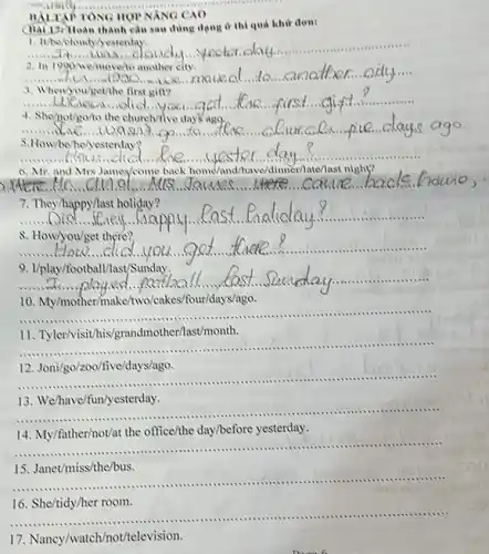 __
TONG	NANG CAO
(hai 17) Hoàn thành ở thì quá khứ đơn:
__ ....... 1. It'ts/bloudylyesterday.
2. In 1990 No/movem another city.
__
3. Whenyou/get/the first gin?
__
4. Shenot/goto the church/ive days ago,
__
5.How/be/he/yesterday?
6. Mr. and Mrs James/come back home and/have/dinner Mate/last night?
__ cance bacle. cance bacle
7. They/happy/last holiday?
__ Liappy................................................................
ay....................................................................
8. How/you/get there?
__
u...got	......................................................................
9. I/play/football/last/Sunday.
__ lay................................................................... ....
10.My/mother/make/two/cakes/bur/days/ago.
__ .............
.......
11. Tyler/visit his/grandmother/last/month.
__ ...........................................................................1111 ............
12. Joni/go/zoc /five/days/ago.
__
c ......................................................................
13. We/have/fun/yesterday.
__ ...............................................................................mum ..........
14. My/father/not/at the office/the day/before yesterday.
__ ......................................................................................................................................................
..........
15. Janet/miss/the/bus.
__ ..........................................................................111111 .........................................................................
16. She/tidy/her room.
__ ......................................................................11111 .....
17 Naney/watch/not/television.