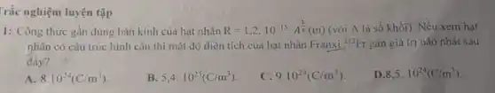 Trắc nghiệm luyện tập
1: Công thức gần đúng bán kính của hạt nhân
R=1,2cdot 10^-15cdot A^(1)/(3)(m) (với A là số khối). Nếu xem hạt
nhân có cấu trúc hình cầu thì mật độ điện tích của hạt nhân Franxi
{}^212Fr gần giá trị nào nhất sau
đây?
A 8.10^24(C/m^3)
B 5,4.10^25(C/m^3)
C. 9.10^24(C/m^3)
D 8,5.10^24(C/m^3)