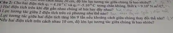 trên trên cách nhau 20 cm, độ lớn lực tương tác giữa chúng là bao nhiêu? =kcdot q_(1)cdot q_(2)
Câu 2: Cho hai điện tích
q_(1)=4cdot 10^-7C và q_(2)=-5cdot 10^-6C trong chân không .Biết k=9cdot 10^9Ncdot m^2/C^2
) Hai điện tích trên khi đặt gần nhau chúng sẽ hút hay đầy nhau?
hut n nhau
in
) Lực tương tác giữa 2 điện tích trên có phương như thế nào? Dot theo da noi quia 2
Lực tương tác giữa hai điện tích tǎng lên 9 lần nếu khoảng cách giữa chúng thay đổi thế nào?
Nếu hai điện tích trên cách nhau 10 cm, độ lớn lực tương tác giữa chúng là bao nhiêu?