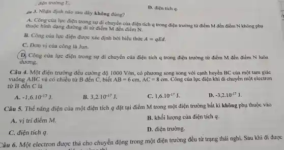 điện trường E.
D.điện tích a.
áu 3. Nhận định nào sau đây khô ng đúng?
thuốc hình dạng đườn g đi từ điểm m đến điều diễn A. Công của lực điên trong sự di chuyển của điện tích q trong điê n trườn g từ điểm M đến điểm N khô ng phụ
B . Công của lực điện được xác định bởi biểu thức
A=qEd
C. Đơn vị của côn g là Jun.
D. Công của lực điên trong sự di chuyển của điên tích a tron g điện trường từ điểm M đến điểm N luôn
dương.
Câu 4.Một điện trường đều cường đô 1000V/m , có phương song song với cạnh hu vền BC của một tam giác vuôr g ABC điện trường từ B đến C, biết
AB=6cm,AC=8cm
. Công của lực điện kh i di chuyển một telectron
từ B đến C là
A. -1,6cdot 10^-17J
B. 3,2cdot 10^-17J
C. 1,6cdot 10^-17J
D. -3,2cdot 10^-17J
Câu 5.The nǎn g điện của một điên tích q đã t tại điểm M trong một điện trường bất kì không phụ thu ôc vào
A. vị i trí điểm m	B.khối lượng của điện tích q.
C. điệ tích q.
D. điệ n trường.
Câu 6. Mô tele ctron đượ xc thả cho chu yển đông trong một đi ên trường đều từ tr ang thái nghỉ Sau khi đi được