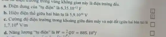 trường trong vùng không gian này là điện trường đều.
a. Điện dung của "tu điện" là 6,35cdot 10^-13F
b. Hiệu điện thế giữa hai bản tụ là 5,9cdot 10^10V
c. Cường độ điện trường trong khoảng giữa đám mây và mặt đất (giữa hai bản tụ)là
1,7cdot 10^8V/m
square 
d. Nǎng lượng "tụ điên" là W=(1)/(2)QU=885.10^9J
c
square 
square 
square