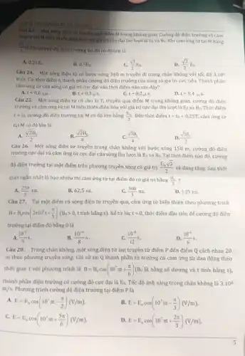 TRƯỜNG
Câu 23. Một sóng điện từ truyền qua điểm M trong không gian. Cường độ điện trường và cảm
ứng từ tại M biến thiên điều hòa với giá trị cực đại lần lượt là
E_(0) và B_(0). Khi cảm ứng từ tại M bằng
(sqrt (3))/(2)B_(0)
thì cường độ điện trường tại đó có độ lớn là
A. 0,25E_(0).
B. 0,5E_(0)
C. (sqrt (3))/(2)E_(0)
D. (sqrt (2))/(2)E_(0)
Câu 24. Một sóng điện từ có bước sóng 360 m truyền đi trong chân không với tốc độ 3.10^8
m/s. Tại thời điểm t,thành phần cường độ điện trường của sóng có giá trị cực tiểu. Thành phần
cảm ứng từ của sóng có giá trị cực đại vào thời điểm nào sau đây?
B.
A. t+0,6mu s
t+0,3mu s
t+0,2mu s.
D. t+0,4mu s.
Câu 25. Một sóng điện từ có chu kì T, truyền qua điểm M trong không gian, cường độ điện
trường và cảm ứng từ tại M biến thiên điều hòa với giá trị cực đại lần lượt là E_(0) và B_(0). Thời điếm
t=t_(0), cường độ điện trường tại M có độ lớn bằng (E_(0))/(2) . Đến thời điểm t=t_(0)+0,25T, cảm ứng từ
tại M có độ lớn là
A. (sqrt (2)B_(0))/(2)
B. (sqrt (2)B_(0))/(4)
C. (sqrt (3)B_(0))/(4)
D. (sqrt (3)B_(0))/(2)
Câu 26. Một sóng điện từ truyền trong chân không với bước sóng 150 m, cường độ điện
trường cực đại và cảm ứng từ cực đại của sóng lần lượt là E_(0) và B_(0) Tại thời điểm nào đó, cường
độ điện trường tại một điểm trên phương truyền sóng có giá trị (E_(0)sqrt (3))/(2) và đang tǎng. Sau thời
gian ngắn nhất là bao nhiêu thì cảm ứng từ tại điểm đó có giá trị bằng (B_(0))/(2)
A. (250)/(3)ns.
B. 62,5 ns.
C. (500)/(3)ns.
D. 125 ns.
Câu 27. Tại một điểm có sóng điện từ truyền qua, cảm ứng từ biến thiên theo phương trình
B=B_(0)cos(2pi 10^8t+(pi )/(3))(B_(0)gt 0,ttacute (hat (a))nhbgrave (check (a))ngs). Kể từ lúc t=0 thời điểm đầu tiên để cường độ điện
trường tại điểm đó bằng 0 là
A. (10^-8)/(9)s
B. (10^-8)/(8)s
C. (10^-8)/(12)s
D. (10^-8)/(6)s
Câu 28. Trong chân không, một sóng điện từ lan truyền từ điểm P đến điểm Q cách nhau 20
m theo phương truyền sóng. Giả sử tại Q thành phần từ trường có cảm ứng từ dao động theo
thời gian t với phương trình là B=B_(0)cos(10^7pi t+(pi )/(6))(B_(0) là hằng số dương và t tính bằng s),
thành phần điện trường có cường độ cực đại là E_(0). Tốc độ ánh sáng trong chân không là 3.10^8
m/s. Phương trình cường độ điện trường tại điểm P là
A.
E=E_(0)cos(10^7pi t-(pi )/(2))(V/m)
B. E=E_(0)cos(10^7pi t-(pi )/(3))(V/m)
C.
E=E_(0)cos(10^7pi t+(5pi )/(6))(V/m)
D E=E_(0)cos(10^7pi t+(2pi )/(3))(V/m)