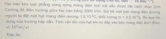 trong (chi sử dụng chữ so, đầu "," và dâu "-"),
Hai bản kim loại phẳng song song mang điện tích trái dấu được đặt cách nhau 2cm.
Cường độ điện trường giữa hai bản bằng 3000V/m Sát bề mặt bản mang điện dương,
người ta đặt một hạt mang điện dương 1,5cdot 10^-2C khối lượng m=4,5cdot 10^-6g Bỏ qua tác
dụng của trường hấp dẫn. Tính vận tốc của hạt khi nó đập vào bản mang điện âm? (Đơn
vị: 10^4m/s
Đáp án: square