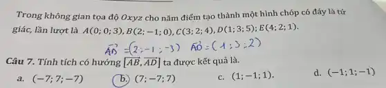 Trong không gian tọa độ Oxyz cho nǎm điểm tạo thành một hình chóp có đáy là tứ
giác, lần lượt là A(0;0;3),B(2;-1;0),C(3;2;4),D(1;3;5);E(4;2;1)
Câu 7. Tính tích có hướng [overrightarrow (AB),overrightarrow (AD)] ta được kết quả là.
a. (-7;7;-7)
(7;-7;7)
C. (1;-1;1)
d. (-1;1;-1)