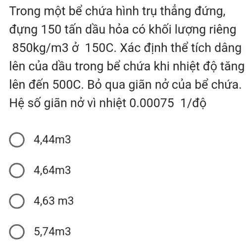 Trong một bể chứa hình trụ thẳng đứng,
đựng 150 tấn dầu hỏa có khối lượng riêng
850kg/m3 ở 150C . Xác định thể tích dâng
lên của dầu trong bể chứa khi nhiệt đô tǎng
lên đến 500C. Bỏ qua giãn nở của bể chứa.
Hệ số giãn nở vì nhiệt 0.00075 1/dunderset (.)(hat (o))
4.44m3
4,64m3
4,63m3
5,74m3