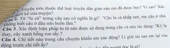 Truyện trên thuộc thể loại truyện dân gian nào em đã được học? Vì sao? Xác
hngôi kể của truyện?
Tinh 2. Từ "la cà" trong câu sau có nghĩa là gì?"Cậu la cà khắp nơi, mẹ cậu ở nhà
không biết cậu ở đâu nên buồn lắm II
Câu 3. Xác định biện pháp tu từ nào được sử dụng trong câu và nêu tác dụng: "Kỳ lạ
thay, cây xanh bỗng run rây.?
Câu 4. Chi tiết nào trong câu chuyện khiến em xúc động? Lí giải tai sao em lại xúc
động trước chi tiết ấy?