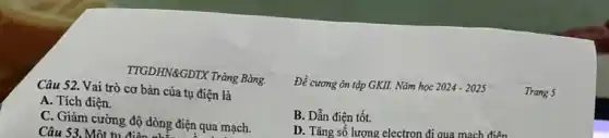 TTGDHN&GDTX Trǎng Bàng.
Trang 5
Câu 52. Vai trò cơ bản của tụ điện là
Đề cương ôn tập GKII. Nǎm học 2024-2025
A. Tích điện.
B. Dẫn điện tốt.
C. Giảm cường độ dòng điện qua mạch.
Câu 53. Một tu điện ong đi
D. Tǎng số lượng electron đi qua mạch điện