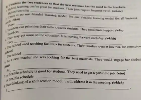 the two sentences so that the new sentence has the word in the brackets.
1. Combicaming can be great for students Their jobs require frequent travel.(whose)
Hybrid learning
__
is no one
mads (that)
one blended learning model fits all business
There __
Teachers
Teachers __
They __
were at low-risk for contagion
(whose)
__
her studen As a new	materials. They would engage
(that)
__
7. A flexible schedule is good for students. They need to get a part-time job (who)
A flexible schedule
__
-
thinking of a split session model will address it in the meeting. (which)
I
__