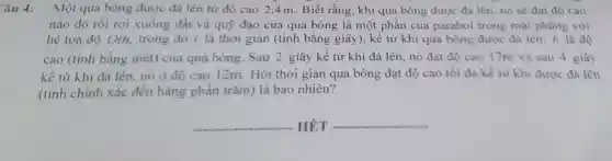 âu 4: Một quả bóng được đá lên từ độ cao 2,4m. Biết rằng, khi quả bóng được đá lên, nó sẽ đạt độ cao
nào đó rồi rơi xuống đất và quý đạo của quả bóng là một phần của parabol trong mặt phẳng với
hệ tọa độ Oth.trong đó t là thời gian (tính bằng giây), kề từ khi quả bóng được đá lên: h là độ
cao (tính bằng mét)của quả bóng. Sau 2 giây kể từ khi đá lên, nó đạt độ cao 17m và sau 4 giây
kể từ khi đá lên. nó ở độ cao 12m. Hỏi thời gian quả bóng đạt độ cao tối đa kể từ khi được đá lên
(tính chính xác đến hàng phần trǎm) là bao nhiêu?
__ HÉT __