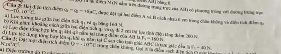 , ulem AB) bằng 0.
tại điểm N (N nằm trên đường trung trực của AB) có phương trùng với đường trung trực
(Câu 2: Hai điện tích điểm q_(1)=q_(2)=+8mu C được đặt tại hai điểm A và B cách nhau 6 cm trong chân không và điện tích điểm qo
10.10^-7C
a) Lực tương tác giữa hai điện tích q_(1) và q_(2) bằng 160 N.
b) Khi giảm khoảng cách giữa hai điện tích q_(1) và q_(2) đi 2 cm thì lực tĩnh điện tǎng thêm 200 N.
c) Lực điện tổng hợp lên q_(3) khi q3 nằm tại trung điểm của AB là F_(3)=160N
d) Lực tác dụng tồng hợp lên q_(3) khi q_(3) nằm tại C sao cho tam giác ABC là tam giác đều là F_(3)=40N
Câu 3: Đặt một điện tích điểm Q=-10^-6C trong chân không. Gọi N là điểm cách điện tích O mất kh
N.m^2/C^2
a) Điện trường do o