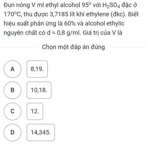 Đun nóng V ml ethyl alcohol 95^circ  với H_(2)SO_(4) đặc ở
170^circ C , thu được 3,7185 lít khí ethylene (đkc). Biết
hiệu suất phản ứng là 60%  và alcohol ethylic
nguyên chất có d=0,8g/ml . Giá trị của V là
Chọn một đáp án đúng
A
A
8,19.
B
B
10,18.
C C
12.
D
14,345.