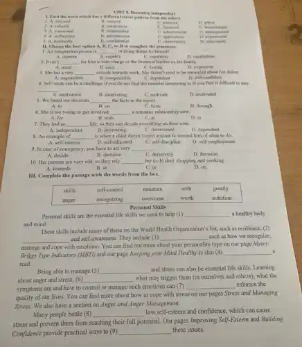 UNIT 8. Receming independent
1. Find the word which has a different stress pattern from the others.
1. A. succeed
B. remove
C. measure
2. A. reliable
B. permission
C. financial
D. affect
3. A. emotional
B. relationship
C. achievement
D. housckeeper
4. A. sufficiency
B. adventurous
C. achievement
D. management
5. A. habitually
B. confidential
C. observatory
D. relevant
II. Choose the best option A, B, C, or D to complete the sentences.
1. An independent person is
A. capable
B. capable of doing things by himself.
C. capability
D. capabilities
2. It isn't
A. mind
B. easy
C. boring
D. expensive
3. She has a very attitude towards work. She does't need to be reminded about her duties.
A. responsible
B. irresponsible
C. dependent
D. self-confident
4. Self-study can be a challenge if you do not find the material interesting or if you find it difficult to stay
A. motivation
B. motivating
C. motivate
D. motivated
5. We based our decision the facts in the report.
A. to
B. on
C. from
D. through
6. She is too young to get involved a romantic relationship now.
A. for
B. with
C. at
D. in
7. They had an
A. independent
B. interesting
C. determined
D. dependent
8. An example of is when a child doesn't need anyone to remind him of what to do.
A. self-esteem
B. self-educated
C. self-discipline
D. self-employment
9. In case of emergency, you have to act very
A. decide
B. decisive
C. decisively
D. decision
10. Her parents are very old, so they rely her to do their shopping and cooking.
A. towards
B. at
C. to
D. on
III. Complete the passage with the words from the box.

 skills & self-control & maintain & with & greatly 
anger & recognizing & overcome & worth & nutrition 


Personal Skills
Personal Skills
Personal Skills
Personal Skills
Personal Skills
These skills include many of those on the World Health Organization's list, such as resilience, (2) and self-awareness. They include (3) such as how we recognize, manage and cope with emotions. You can find out more about your personality type on our page MyersBriggs Type Indicators (MBTI) and our page Keeping your Mind Healthy is also (4) a read.
Being able to manage (5) and stress can also be essential life skills. Learning about anger and stress, (6) what may trigger them (in ourselves and others), what the symptoms are and how to control or manage such emotions can (7) enhance the quality of our lives. You can find more about how to cope with stress on our pages Stress and Managing Stress. We also have a section on Anger and Anger Management.
Many people battle (8) low self-esteem and confidence, which can cause stress and prevent them from reaching their full potential. Our pages Improving Self-Esteem and Building Confidence provide practical ways to (9) these issues.