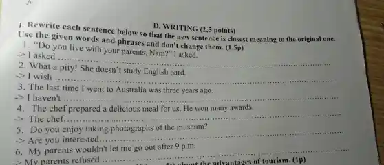 Use the given words sice below so that the new sentence is closest meaning to the original one.
given words and phrases and don't change them.(1.5p)
1. "Do you live with your parents, Nam?''I asked.
-> I asked ......
__
2. What a
doesn't study English hard.
->I wish .....
__
3. The last time I went to Australia was three years ago.
-> I haven't ..... __
4. The chef prepared a delicious meal for us. He won many awards.
-> The chef .... __
5.Do you enjoy taking photographs of the museum?
-> Are you interested.
__
6.My parents wouldn't let me go out after 9 p.m.
-> My parer ts refused ...........
__
D. WRITING (2,5 points)