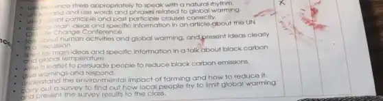 use sentence e stress appropriately to speak with a natural rhythm.
understand and
use words and phrases related to global warming
use
participle and past participle clauses correctly.
for main ideas d specific information in an article about the UN
Climate Change Conference.
about human
activities and global warming, and present Ideas clearly
in c discussion
and specific information in a talk about black carbon
and global temperature.
write a leaflet to
persuade people to reduce black carbon emissions.
warnings and respond.
understand the
environmental impact of farming and how to reduce it.
corry out a
survey to find out how local people try to limit global warming
present the survey y results to the class.