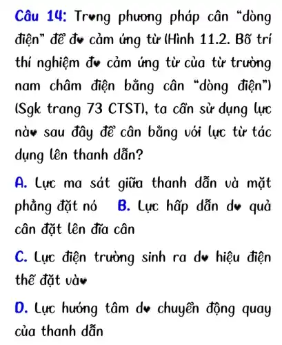 điện" để đv cảm ứng từ (Hình 11.2. Bố trí
thí nghiệm đv cảm ứng từ của từ trường
nam châm điện bằng cân "dòng điện")
ISgk trang 73 CTST), ta cần sử dụng lực
nà sau đây để cân bằng với lực từ tác
dụng lên thanh dẫn?
A. Lực ma sát giữa thanh dẫn và mặt
phẳng đặt nó B. Lực hấp dẫn d* quả
cân đặt lên đĩa cân
C. Lực điện trường sinh ra d hiệu điện
thế đặt và
O. Lực hướng tâm dv chuyển động quay
của thanh dẫn