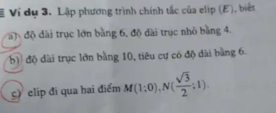 Ví dụ 3 . Lập phương trình chính tắc của elip (E) biết
A
độ dài trục lớn bằng 6, độ dài trục nhỏ bằng 4.
B
độ dài trục lớn bằng 10, tiêu cư có độ dài bằng 6.
C elip đi qua hai điểm
M(1;0),N((sqrt (3))/(2);1)