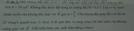 Ví dụ 3: Một khung dây dẫn có	x+)=126
quần nối ti p, mỗi vòng có diện
tích S=50cm^2 . Khung dây được đặt trong từ trường đều B=0,5T . Lúc t=0 vectơ
pháp tuyến của khung dây hợp với overrightarrow (B) góc varphi =(pi )/(3) . Cho khung dây quay đều với tần số
20vgrave (o)ng/s quanh trục Delta  (trục Delta  đi qua tâm và song song với một cạnh của khung)
vuông góc với overrightarrow (B) . Viết biểu thức của suất điện động e theo t.