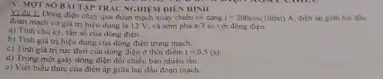 V. MOT SÓ BÀI TẬP TRÁC NGHIỆM DIÊN HÌNH
Vi du 1: Dòng điện chạy qua đoạn mạch xoay chiều có dạng i=200cos(100pi t)A điện áp giữa hai đầu
đoạn mạch có giá trị hiệu dụng là 12 V, và sớm pha pi /3 so với đòng
a) Tính chu kỳ:tần số của dòng điện.
b) Tính giá trị hiệu dụng của dòng điện trong mạch.
c) Tính giá trị tức thời của dòng điện ở thời điểm t=0,5(s)
d) Trong một giây dòng điện đổi chiều bao nhiêu lần.
e) Viết biểu thức của điện áp giữa hai đầu đoạn mạch.