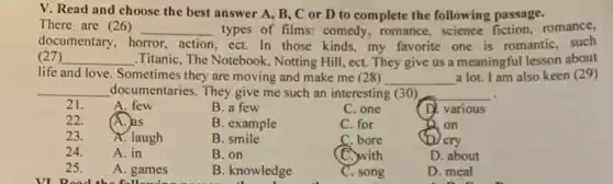 V. Read and choose the best answer A., B, C or D to complete the following passage.
There are (26) __ types of films: comedy.romance, science fiction,romance,
documentary,h horror. action , ect. In those kinds.my favorite one is romantic, such
(27) __ .Titanic, The Notebook, Notting Hill, ect. They give us a meaningful lesson about
life and love. Sometimes they are moving and make me (28) __ a lot. I am also keen (29)
__ documentaries. They give me such an interesting (30) __
21.	A. few
B. a few
C. one
(D. various
22.	(A. as
B. example
C. for
D on
23. A. laugh
B. smile
C. bore
/cry
24.	A. in
B. on
(C.)with
D. about
25. A. games
VI Dood the following
B. knowledge
C. song
D. meal