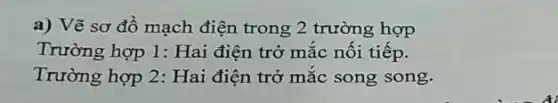 a) Vẽ sơ đồ mạch điện trong 2 trường hợp
Trường hợp 1: Hai điện trở mắc nối tiếp.
Trường hợp 2: Hai điện trở mắc song song.