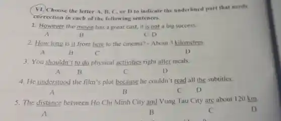 VI. Choose the letter A B. C. or D to indicate the underlined part that needs
correction in each of the following sentences.
1. However the movie has a great cast, it is not a big success.
A	B	C D
2. How long is it from here to the cinema? - About 3 kilometres.
A	B	C	D
3. You shouldn't to do physical activities right after meals.
A	B	C	D
4. He understood the film's plot because he couldn't read all the subtitles.
A	B	C D
5. The distance between Ho Chi Minh City and Vung Tau City are about 120 km.
A	B	C	D