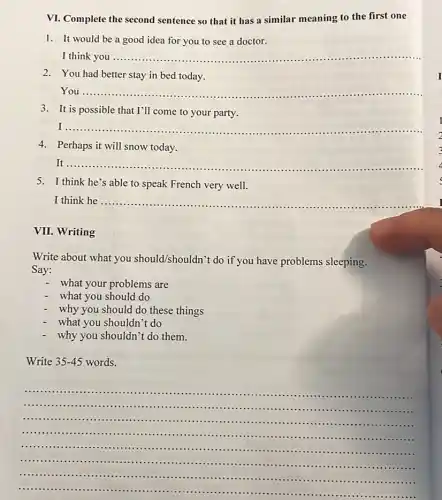 VI. Complete the second sentence so that it has a similar meaning to the first one
1. It would be a good idea for you to see a doctor.
I think you __
2.You had better stay in bed today.
You __
3. It is possible that I'll come to your party.
__
4.Perhaps it will snow today.
It __
...
5.I think he's able to speak French very well.
I think he __
VII.Writing
Write about what you should/shouldn't do if you have problems sleeping.
Say:
- what your problems are
what you should do
why you should do these things
what you shouldn't do
why you shouldn't do them.
Write 35-45 words.
__
.
...............
.........................................................................................
...........
...............................................
......
...............................................................
............
.......................................................
.......	.......
.............