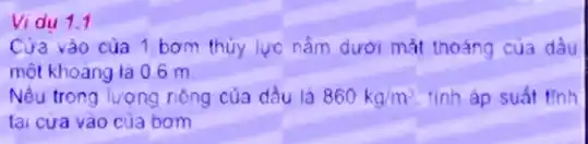 Vidu 1.1
Cửa vào của 1 bom thủy lực nắm dưới mắt thoáng cua dầu
một khoảng là 0.6 m
Nếu trong lượng riêng của dầu là 860kg/m^3 tinh áp suất tinh
tại cưa vào của bom