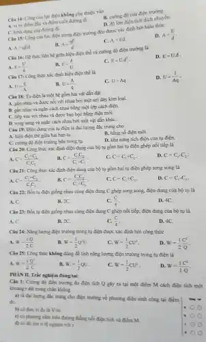 A. vitri điểm đầu và điểm cuối đường đi.
B. cường độ của điện trường.
Câu 14: Công của lực điện không phụ thuộc vào
D. độ lớn điện tích dịch chuyển.
C. hình dạng của đường đi.
Câu 15: Công của lực điện trong điện trường đều được xác định bởi biểu thức
D. A=(E)/(d)
B. A=(qE)/(d)
C. A=Ed
A. A=qEd
Câu 16: Hệ thứ liên hệ giữa hiệu điện thế và cường độ điện trường là
D. E=U.d
A. E=(U)/(d)
B. E=(d)/(U)
C. E=Ucdot d^2
Câu 17: Công thức xác định hiệu điện thế là
A. U=(q)/(A)
B. U=(A)/(q)
C. U=Aq
D. U=(1)/(Aq)
Càu 18: Tụ điện là một hệ gồm hai vật dẫn đặt
A. gần nhau và được nối với nhau bởi một sợi dây kim loại.
B. gần nhau và ngǎn cách nhau bằng một lớp cách điện.
C. tiếp xúc với nhau và được bao bọc bằng điện môi.
D. song song và ngǎn cách nhau bởi một vật dẫn kháC.
Câu 19: Điện dung của tụ điện là đại lượng đặc trưng cho
B. hằng số điện môi.
A. hiệu điện thể giữa hai bản tụ.
D. khả nǎng tích điện của tụ điện.
C. cuồng độ điện trường bên trong tụ.
Câu 20: Công thức xác định điện dung của bộ tụ gồm hai tụ điện ghép nối tiếp là
A. C=(C_(1)+C_(2))/(C_(1)C_(2))
B. C=(C_(1)C_(2))/(C_(1)+C_(2))
C. C=C_(1)+C_(2)
D C=C_(1)-C_(2)
Câu 21: Công thức xác định điện dung của bộ tụ gồm hai tụ điện ghép song song là
A. C=(C_(1)+C_(2))/(C_(1)C_(2))
B. C=(C_(1)C_(2))/(C_(1)+C_(2))
C. C=C_(1)+C_(2)
D. C=C_(1)-C_(2)
Câu 22: Bốn tụ điện giống nhau cùng điện dung C ghép song song, điện dung của bộ tụ là
A. C.
B. 2C.
C. (C)/(4)
D. 4C.
Câu 23: Bốn tụ điện giống nhau cùng điện dung C ghép nối tiếp, điện dung của bộ tụ là
A. C.
B. 2C.
C. (C)/(4)
D. 4C.
Câu 24: Nǎng lượng điện trường trong tụ điện được xác định bởi công thức
A. W=(1)/(2)(Q)/(C)
B. W=(1)/(2)Q^2U
C. W=(1)/(2)CU^2
D. W=(1)/(2)(C^2)/(Q)
Câu 25: Công thức không dùng để tính nǎng lượng điện trường trong tụ điện là
A. W=(1)/(2)(Q^2)/(C)
B. W.=(1)/(2)QU
C. W=(1)/(2)CU^2
D. W=(1)/(2)(C^2)/(Q)
PHÀN II. Trắc nghiệm đúng/sai:
Câu 1: Cường độ điện trường do điện tích Q gây ra tại một điểm M cách điện tích một
khoàng r đặt trong chân không
a) là đại lượng đặc trưng cho điện trường về phương điện sinh công tại điểm
đó.
b) có đơn vị đo là V/m
c) có phuong nǎm trên đường thẳng nối điện tích và điểm M
d) có độ lón tỉ lệ nghịch với r