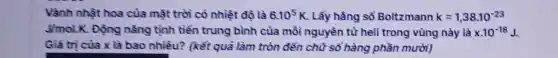 Vành nhật hoa của mặt trời có nhiệt độ là 6.10^5K . Lấy hằng số Boltzmann k=1,38cdot 10^-23
Jmol.K. Động nǎng tịnh tiến trung bình của mỗi nguyên tử heli trong vùng này là xcdot 10^-18J
Giá tri của x là bao nhiêu?(kết quả làm tròn đến chữ số hàng phần mười)