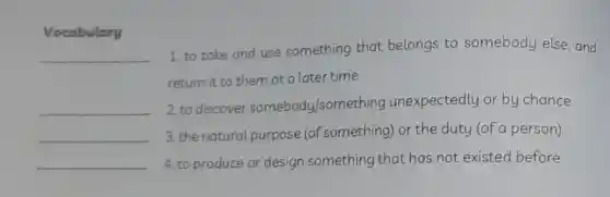 Vocabulary
__
__
__
1. to take and use something that belongs to somebody else, and
return it to them at a later time
2. to discover somebody/something unexpectedly or by chance
3. the natural purpose (of something) or the duty (of a person)
4. to produce or design something that has not existed before
__