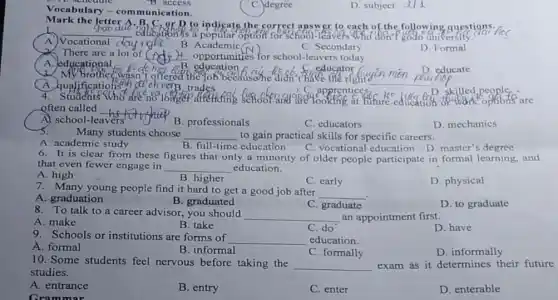 Vocabulary-com munication.
B. access
C. degree
D. subject d/1
Mark the letter
__
the correct answer to each of-the following questions.
C. Secondary
A.) Vocational (
B . Academic
D Formal
There are a lot of (did) it opportunities for school-leavers today.
A. educational for
__
B. education
D. educate
mai
the","ob' because he didn these
educator
A. qualifications
4	ten dengan operation options are
often called
A) school-leavers
__
B. professionals
C. educators
D. mechanics
Many students choose __ to gain practical skills for specific careers.
A. academic study
B. full-time education
C. vocational education D master's degree
6. It is clear from these figures that only a minority of older people participate in formal learning, and
that even fewer engage in __ education.
A. high
B. higher
D. physical
7. Many young people find it hard to get a good job after
__
C. early
A. graduation
B. graduated
C. graduate
D. to graduate
8. To talk to a career advisor, you should
__ an appointment first.
D. have
A. make
C. do
B. take
9. Schools or institutions are forms of __ education.
A. formal
B. informal
C. formally
D. informally
10. Some students feel nervous before taking the __ exam as it determines their future
studies.
A. entrance
Gram mor
B. entry
C. enter
D. enterable