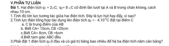 V.PHẦN TỰ LUẬN
Bài 1. Hai điên tích q_(1)=2mu C;q_(2)=8mu C cố định lần lượt tại A và B trong chân không , cách
nhau 10 cm.
1.Tính độ lớn lực tương tác giữa hai điện tích. Đây là lực hút hay đẩy, vì sao?
2.Tính lực điện tổng hợp tác dụng lên điện tích q_(0)=-4cdot 10^-6C đặt tại điểm C
a. C là trung điểm của AB
b. Biết CA=10cm,CB=20cm
.Biết CA=8cm,CB=6cm
3.Phải đặt 1 điện tích q3 ở đâu và có giá trị bằng bao nhiêu để hệ ba điện tích nằm cân bằng?