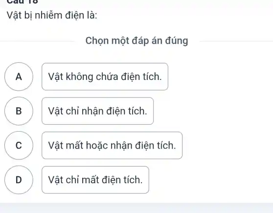 Vật bị nhiễm điện là:
Chọn một đáp án đúng
A Vật không chứa điện tích.
B B	Vật chỉ nhận điện tích.
C Vật mất hoặc nhận điện tích.
v
D Vật chỉ mất điên tích.