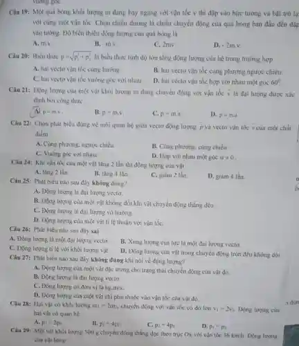 vuong goC.
Câu 19: Một quả bóng khối lượng m đang bay ngang với vận tốc v thi đập vào bức tường và bật trở lạ
với cùng một vận tốC. Chọn chiều dương là chiều chuyển động của quả bóng ban đầu đến đập
vào tường. Độ biến thiên động lượng của quả bóng là
A. m.v.
B. -mcdot v
C. 2mv.
D. -2m.v
Câu 20: Biểu thức p=sqrt (p_(1)^2+p_(2)^2) là biểu thức tính độ lớn tổng động lượng của hệ trong trường hợp
A. hai vécto vận tốc cùng hướng.
B. hai véctơ vận tốc cùng phương ngược chiều.
C. hai véctơ vận tốc vuông góc với nhau.
D. hai véctơ vận tốc hợp với nhau một góc 60^circ 
Câu 21: Động lượng của một vật khối lượng m đang chuyển động với vận tốc overrightarrow (v) là đại lượng được xác
định bởi công thức:
A2 overrightarrow (p)=mcdot v
B. p=mcdot v
C. p=mcdot a
D. overrightarrow (p)=mcdot overrightarrow (a)
Câu 22: Chọn phát biểu đúng về mối quan hệ giữa vectơ động lượng overrightarrow (p) và vectơ vận tốc overrightarrow (v) của một chất
điểm
A. Cùng phương, ngược chiều.
B. Cùng phương, cùng chiều.
C. Vuông góc với nhau.
D. Hợp với nhau một góc alpha neq 0
Câu 24: Khi vận tốc của một vật tǎng 2 lần thì động lượng của vật
A. tǎng 2 lần.
B. tǎng 4 lần.
C. giảm 2 lần
D. giảm 4 lần.
Câu 25: Phát biểu nào sau đây không đúng?
A. Động lượng là đại lượng vectơ.
B. Động lượng của một vật không đổi khi vật chuyển động thẳng đều.
C. Động lượng là đại lượng vô hướng.
D. Động lượng của một vật tỉ lệ thuận với vận tốC.
Câu 26: Phát biểu nào sau đây sai
A. Động lượng là một đại lượng vectơ.
B. Xung lượng của lực là một đại lượng vectơ.
C. Động lượng tỉ lệ với khối lượng vật.
D. Động lượng của vật trong chuyển động tròn đều không đổi.
Câu 27: Phát biểu nào sau đây không đúng khi nói về động lượng?
A. Động lượng của một vật đặc trưng cho trạng thái chuyển động của vật đó.
B. Động lượng là đại lượng vectơ.
C. Động lượng có đơn vị là kg.m/s
D. Động lượng của một vật chỉ phụ thuộc vào vận tốc của vật đó.
Câu 28: Hai vật có khối lượng m_(1)=2m_(2) chuyển động với vận tốc có độ lớn v_(1)=2v_(2) Động lượng của
hai vật có quan hệ
A. p_(1)=2p_(2)
B. p_(1)=4p_(2)
C. p_(2)=4p_(1)
D. p_(1)=p_(2)
Câu 29: Một vật khối lượng 500 g chuyển động thẳng dọc theo trục Ox với vận tốc
36km/h Động lượng
của vật bằng