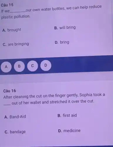 If we __
our own water bottles we can help reduce
plastic pollution.
A. brought
B. will bring
C. are bringing
D. bring
A A
B B
C
D
Câu 15
Câu 16
After cleaning the cut on the finger gently.Sophia took a
__ out of her wallet and stretched it over the cut.
A. Band-Aid
B. first aid
C. bandage
D. medicine