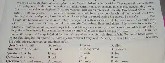 We went on an elephant safari at a place called Camp Jubalani in South Africa.They take visitors on safaris
twice a day: once in the morning and once at night. Guests can go on as many rides as they like, but they don't
(1) __ you ride an elephant if you are younger than twelve years old.Luckily, I'm fifteen!On our first
safari, I felt really scared. I remember thinking we could have gone on a beach holiday instead! As I was
climbing onto the elephant, I wondered how I was going to control such a big animal. I soon (2) __ .that
I ought not to have worried so much.They made you sit with an experienced elephant trainer. You can't ride
(3) __ your own. During the trek, we saw giraffes,zebras, lions,and rhinos. My parents took a lot of
photos. I would have taken photos myself but I'd left my camera in my room.. I can't remember exactly how
long the safaris lasted , but it must have been a couple of hours because we got (4) __ just in time for
lunch. We stayed at Camp Jubalani for three days and went on four elephant safaris. We could have oone on
more than that, but on one of the days my mum wasn 't very well. Anyway , it was a (5). __ holiday.
I'd definitely recommend an elephant safari.
Question 1. A. left
B.make
C. want
D. allow
Question 2. A.decided
B. looked
C. recognized
D. realized
Question 3. A. by
B. on
C. with
D. for
Question 4. A. back
B. off
C. up
D. in
Question 5. A. welcoming
B. pleased
C. fantastic
D. delicious